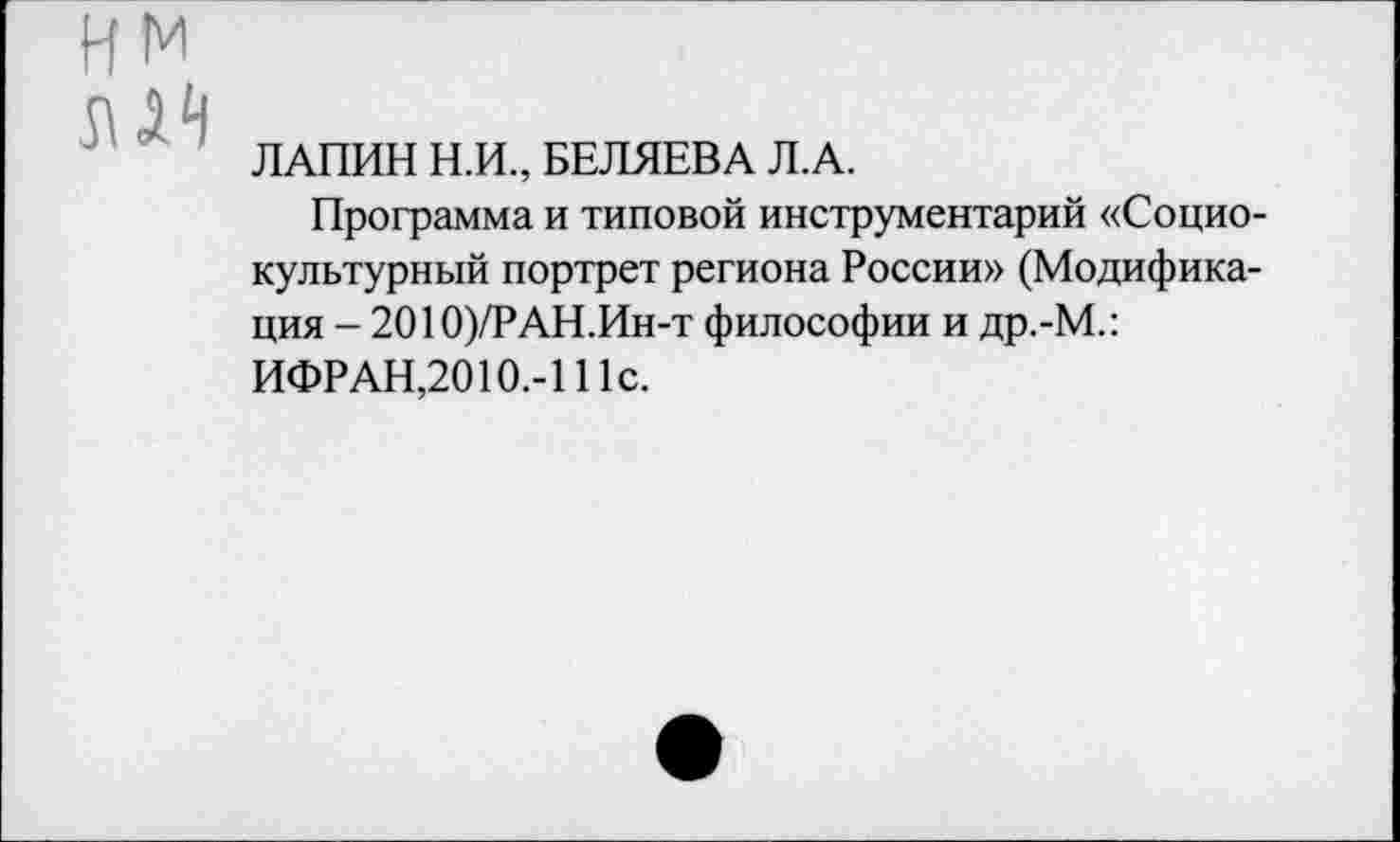 ﻿НМ
ИЯ
ЛАПИН Н.И., БЕЛЯЕВА Л.А.
Программа и типовой инструментарий «Социокультурный портрет региона России» (Модификация - 2010)/РАН.Ин-т философии и др.-М.:
ИФРАН,2010.-111с.